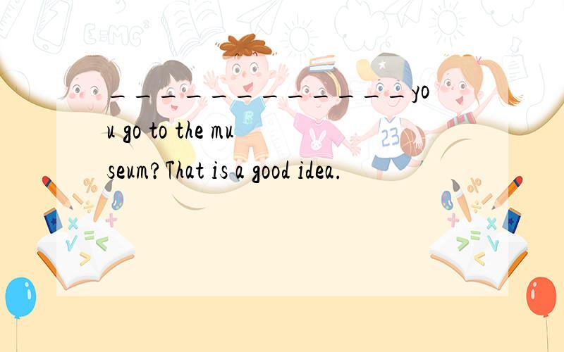 ____________you go to the museum?That is a good idea.