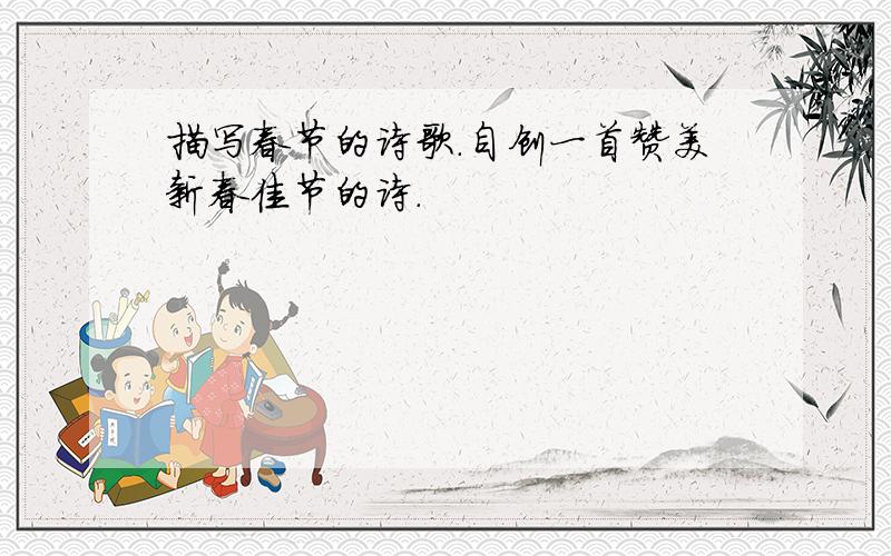 描写春节的诗歌.自创一首赞美新春佳节的诗.