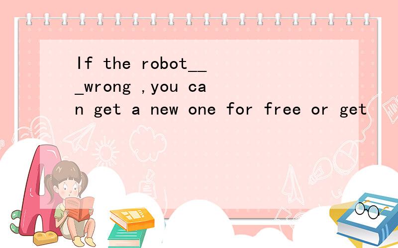 If the robot___wrong ,you can get a new one for free or get