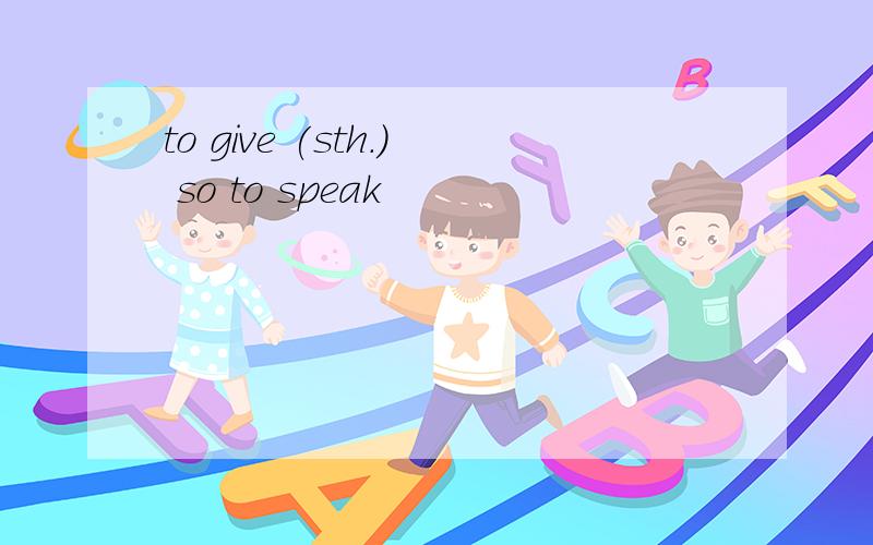 to give (sth.) so to speak