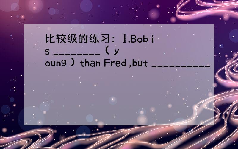 比较级的练习：1.Bob is ________ ( young ) than Fred ,but __________