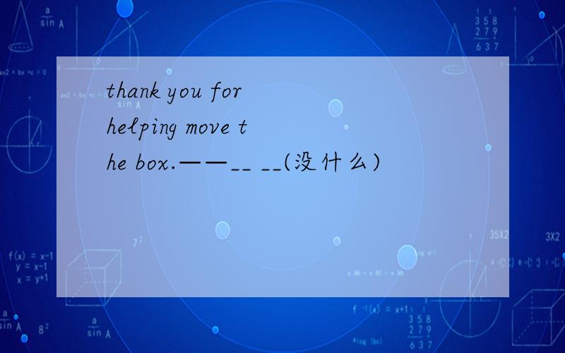 thank you for helping move the box.——__ __(没什么)