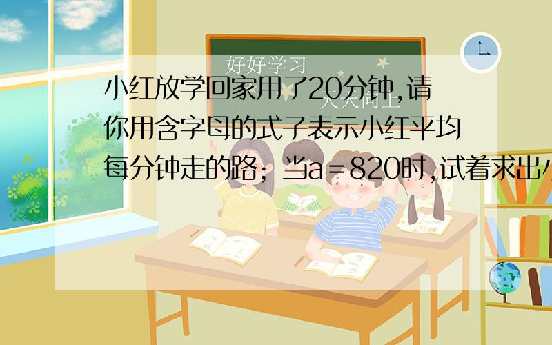 小红放学回家用了20分钟,请你用含字母的式子表示小红平均每分钟走的路；当a＝820时,试着求出小红平均每分钟走的路程