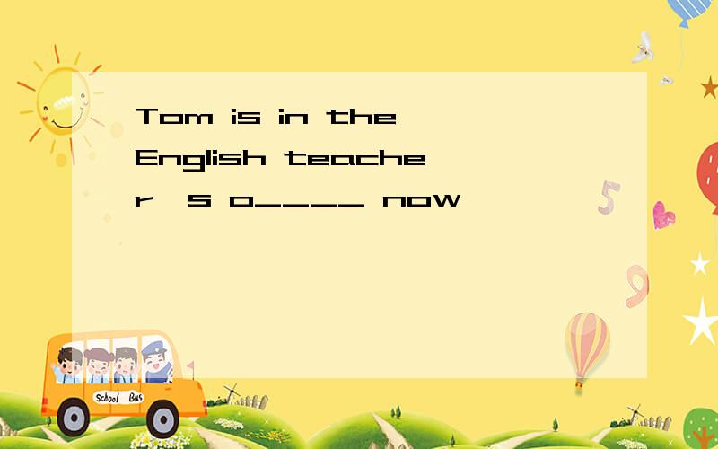 Tom is in the English teacher's o____ now