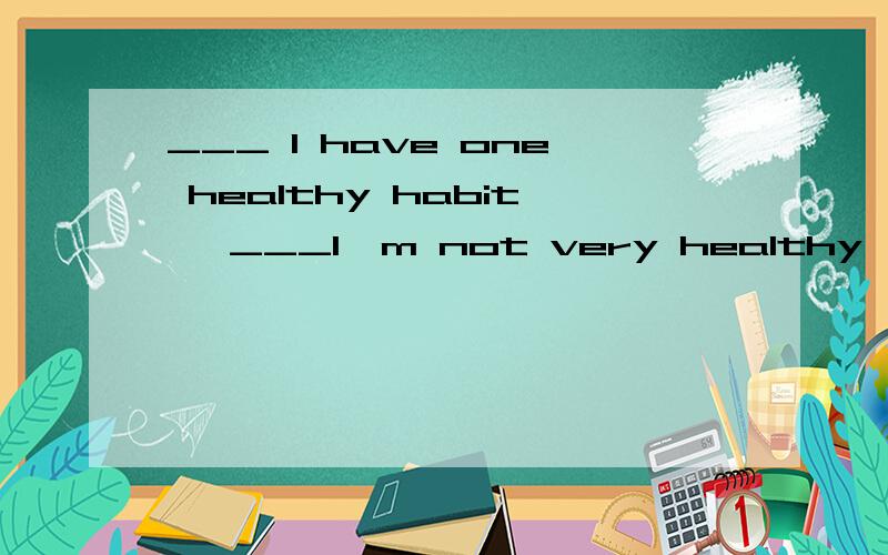 ___ I have one healthy habit ,___I'm not very healthy