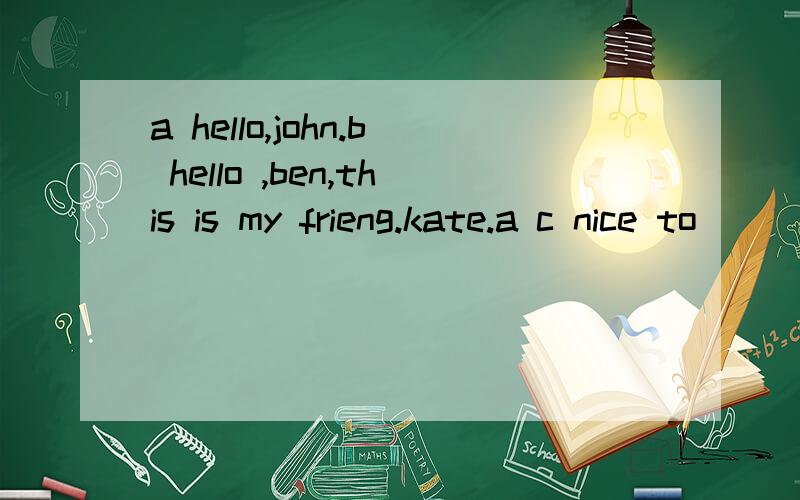 a hello,john.b hello ,ben,this is my frieng.kate.a c nice to