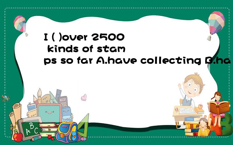 I ( )over 2500 kinds of stamps so far A.have collecting B.ha