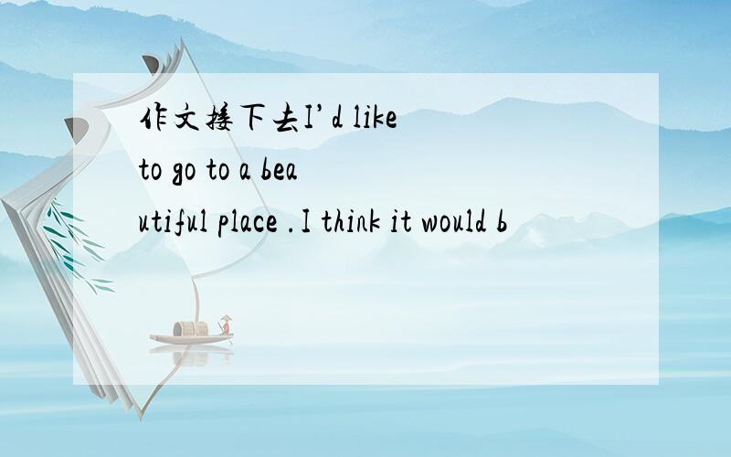 作文接下去I’d like to go to a beautiful place .I think it would b