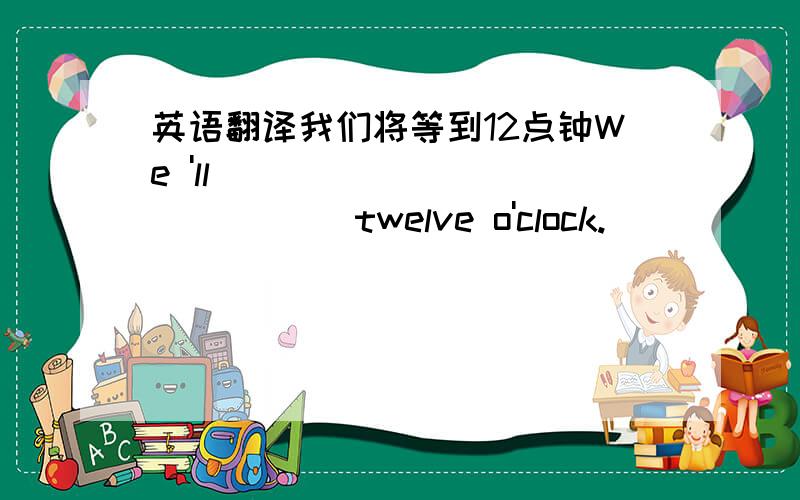 英语翻译我们将等到12点钟We 'll _____ _______ twelve o'clock.