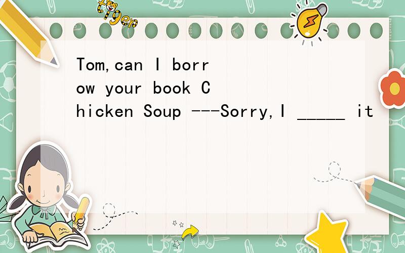 Tom,can I borrow your book Chicken Soup ---Sorry,I _____ it