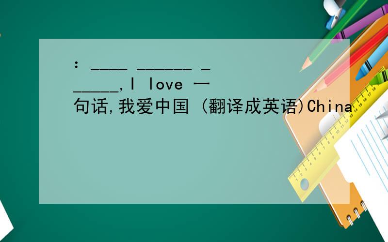 ：____ ______ ______,I love 一句话,我爱中国 (翻译成英语)China