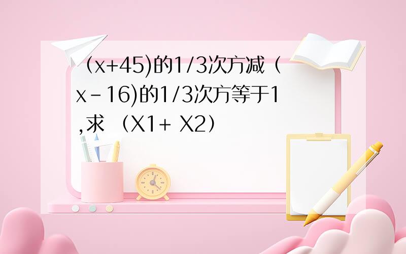 （x+45)的1/3次方减（x-16)的1/3次方等于1,求 （X1+ X2）
