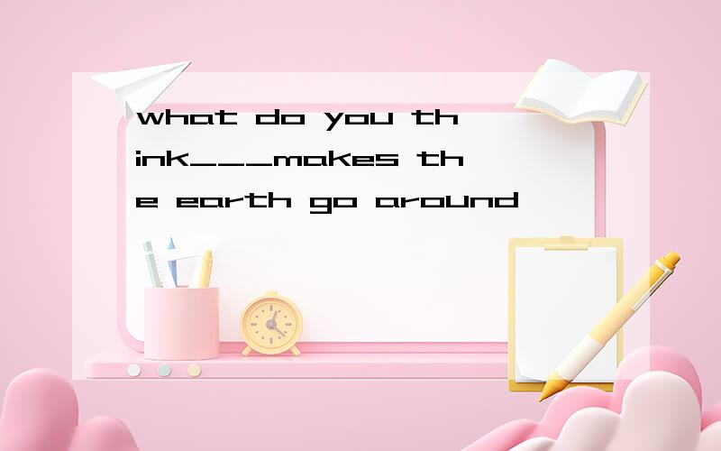 what do you think___makes the earth go around