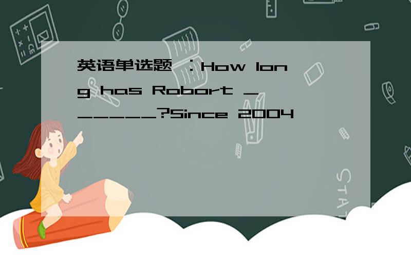 英语单选题 ：How long has Robort ______?Since 2004