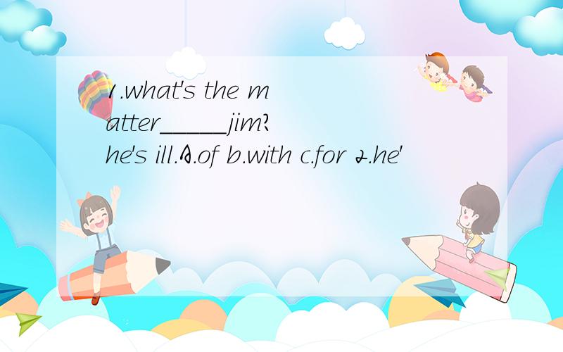 1.what's the matter_____jim?he's ill.A.of b.with c.for 2.he'