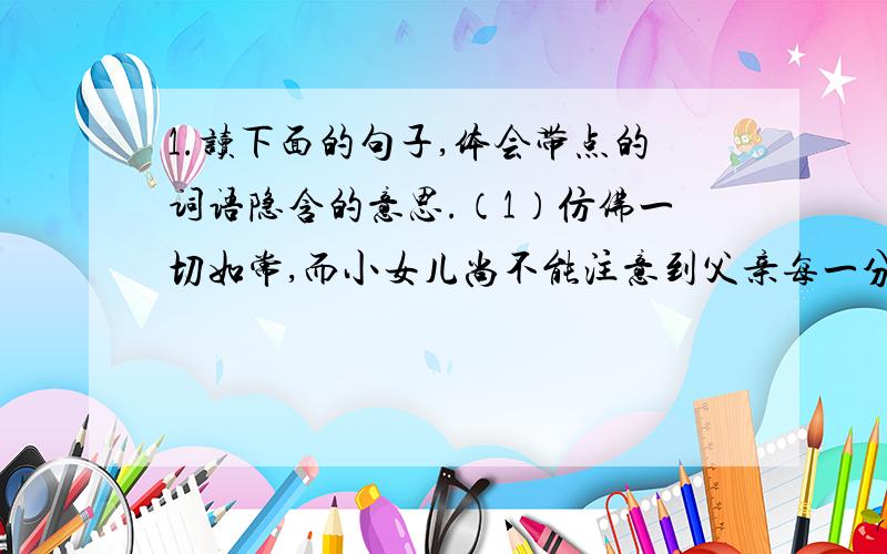 1.读下面的句子,体会带点的词语隐含的意思.（1）仿佛一切如常,而小女儿尚不能注意到父亲每一分钟都比