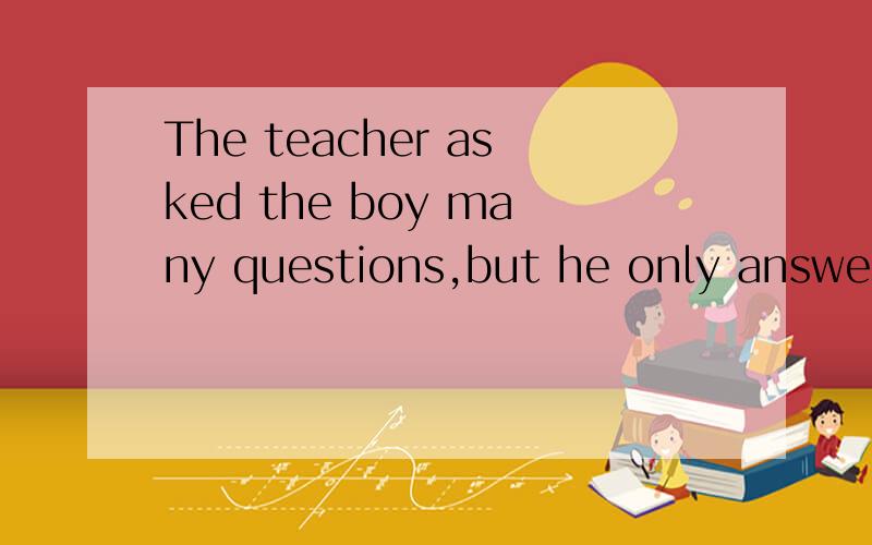 The teacher asked the boy many questions,but he only answere