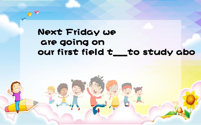 Next Friday we are going on our first field t___to study abo