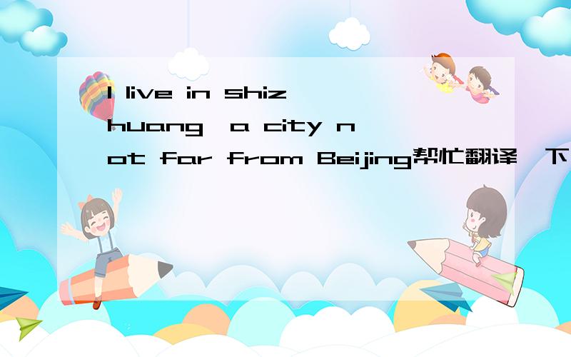 I live in shizhuang,a city not far from Beijing帮忙翻译一下