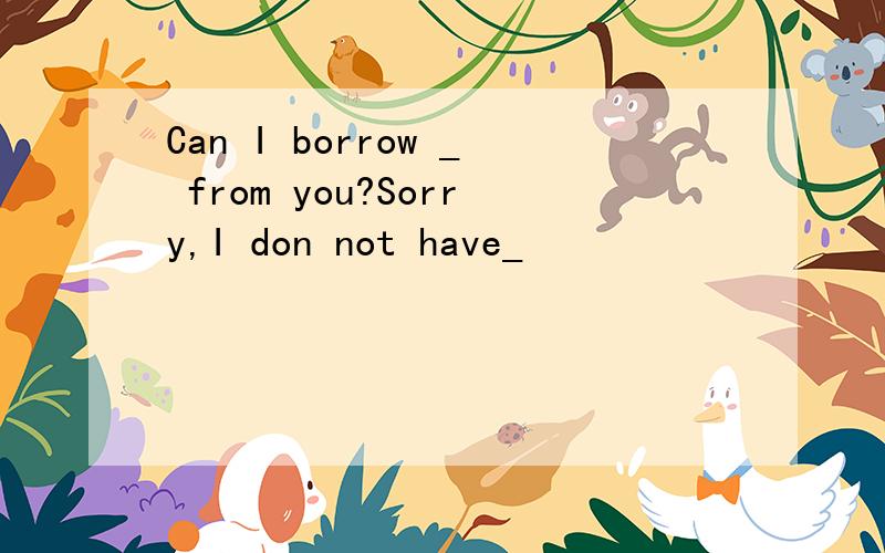 Can I borrow _ from you?Sorry,I don not have_