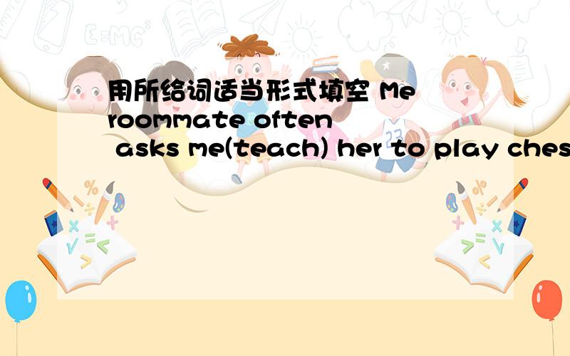 用所给词适当形式填空 Me roommate often asks me(teach) her to play ches