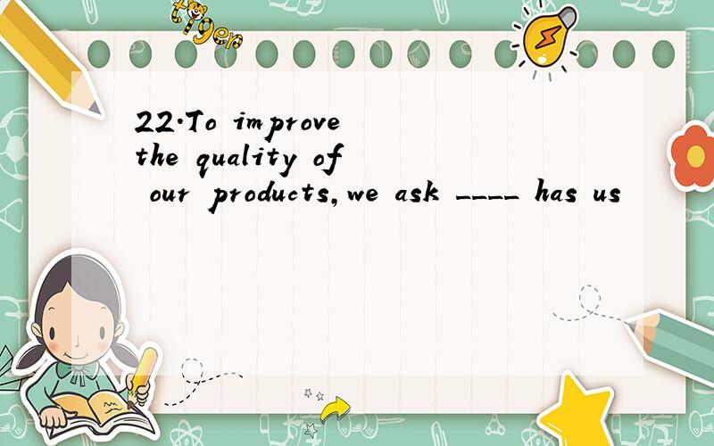22.To improve the quality of our products,we ask ____ has us