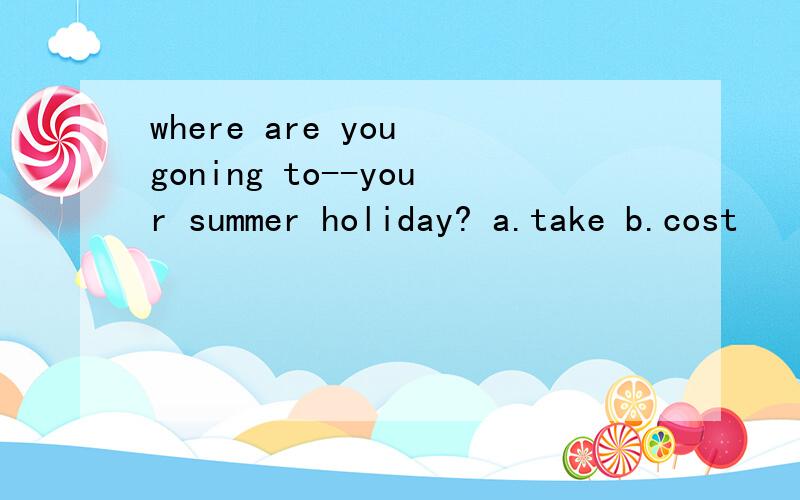 where are you goning to--your summer holiday? a.take b.cost