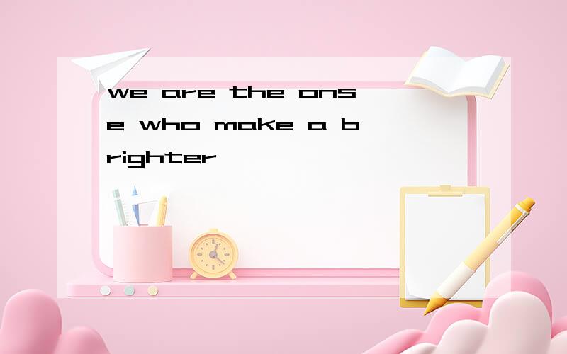 we are the onse who make a brighter