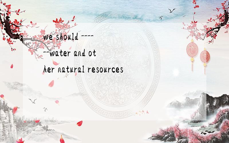 we should ------water and other natural resources