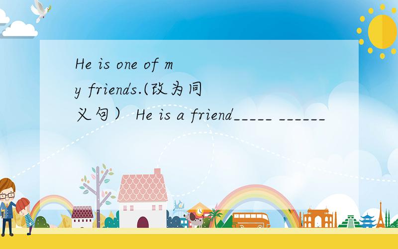 He is one of my friends.(改为同义句） He is a friend_____ ______