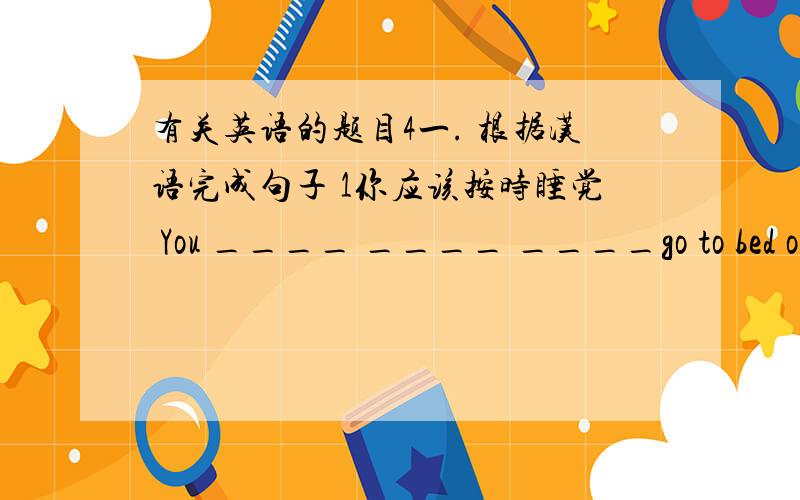 有关英语的题目4一. 根据汉语完成句子 1你应该按时睡觉 You ____ ____ ____go to bed on