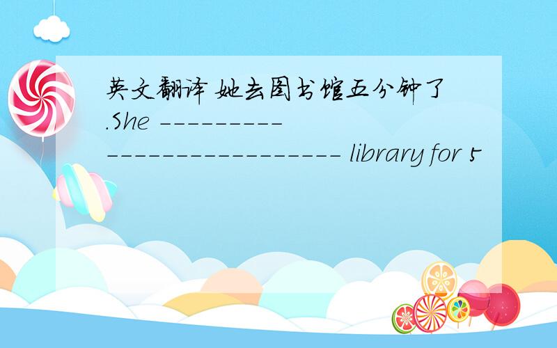 英文翻译 她去图书馆五分钟了.She -------------------------- library for 5