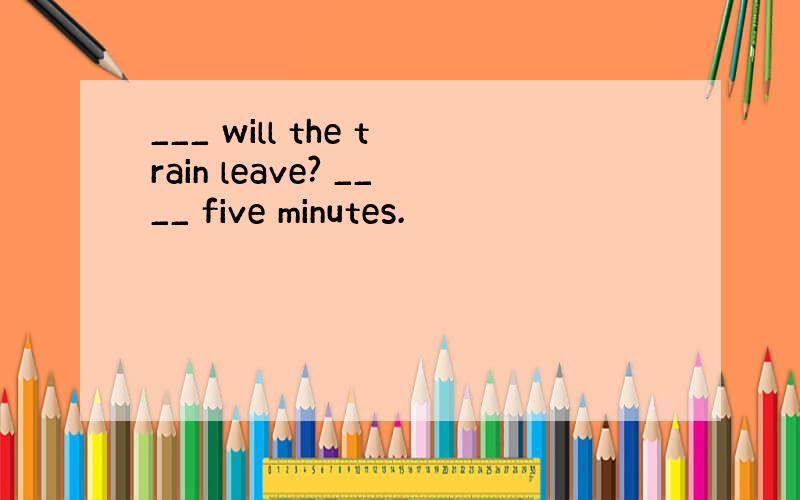 ___ will the train leave? ____ five minutes.