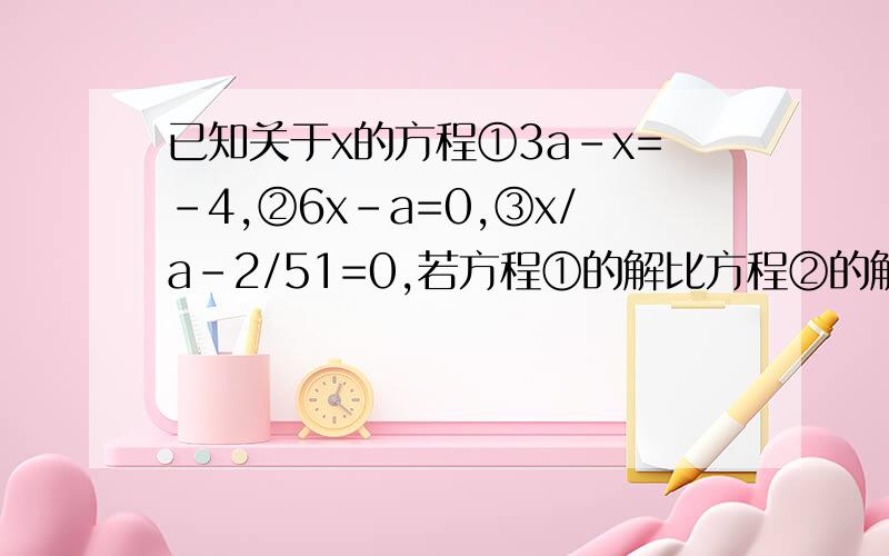 已知关于x的方程①3a-x=-4,②6x-a=0,③x/a-2/51=0,若方程①的解比方程②的解大5,求方程③的解