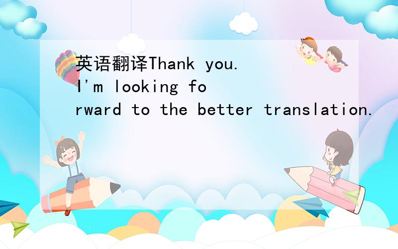 英语翻译Thank you.I'm looking forward to the better translation.