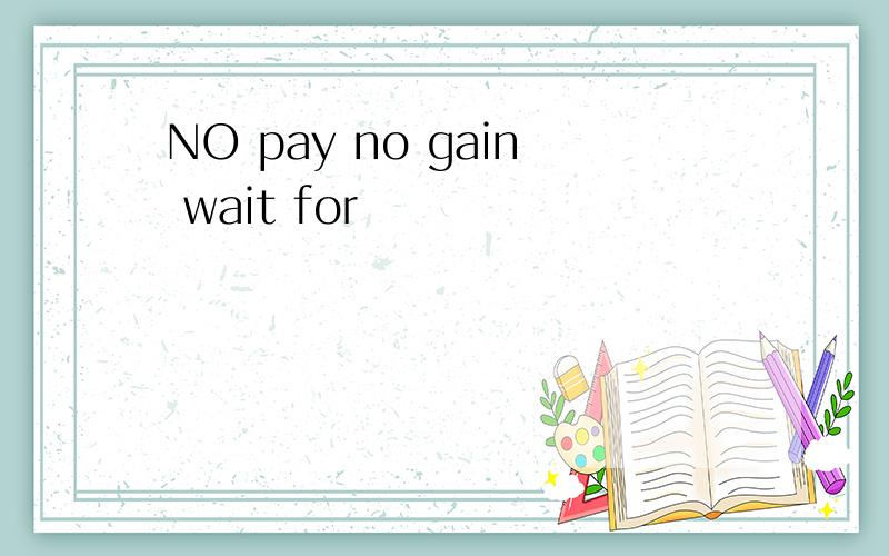 NO pay no gain wait for