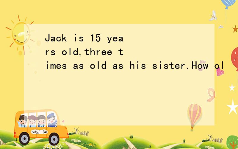 Jack is 15 years old,three times as old as his sister.How ol