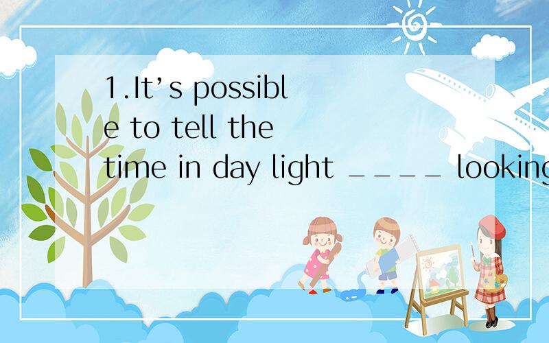 1.It’s possible to tell the time in day light ____ looking i