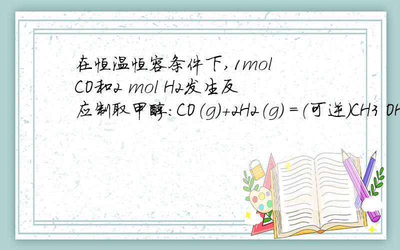 在恒温恒容条件下,1mol CO和2 mol H2发生反应制取甲醇：CO（g）+2H2（g） =（可逆）CH3 OH（g