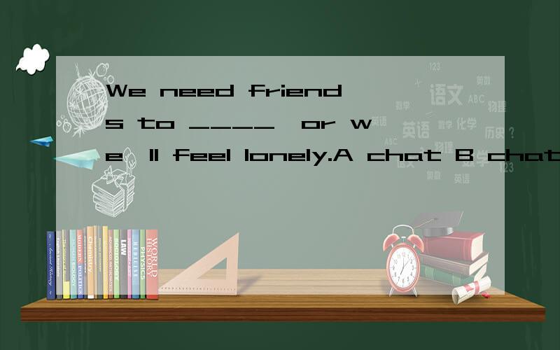 We need friends to ____,or we'll feel lonely.A chat B chat w