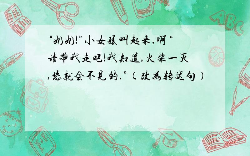 “奶奶!”小女孩叫起来,啊“请带我走吧!我知道,火柴一灭,您就会不见的.”（改为转述句）