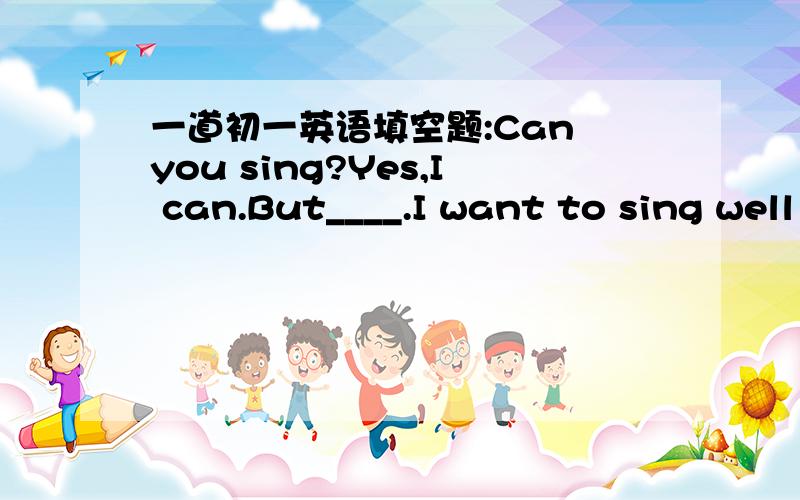 一道初一英语填空题:Can you sing?Yes,I can.But____.I want to sing well