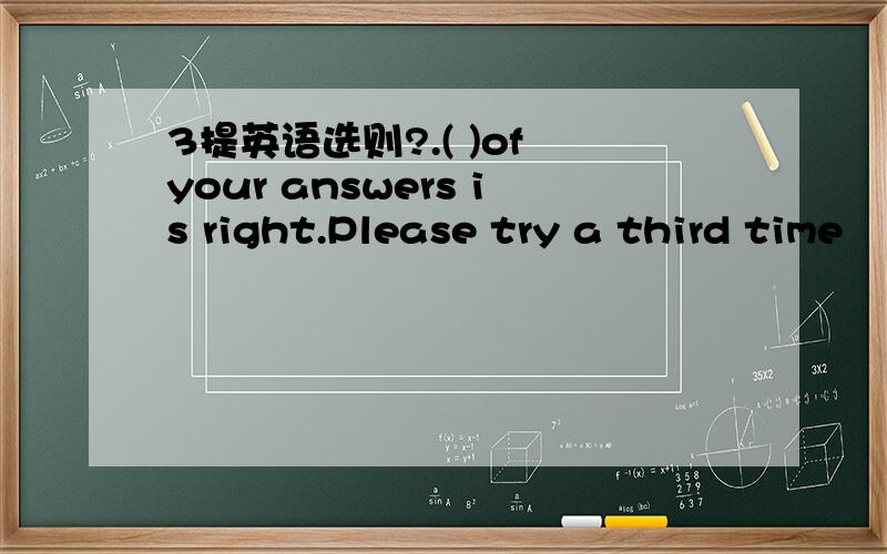 3提英语选则?.( )of your answers is right.Please try a third time