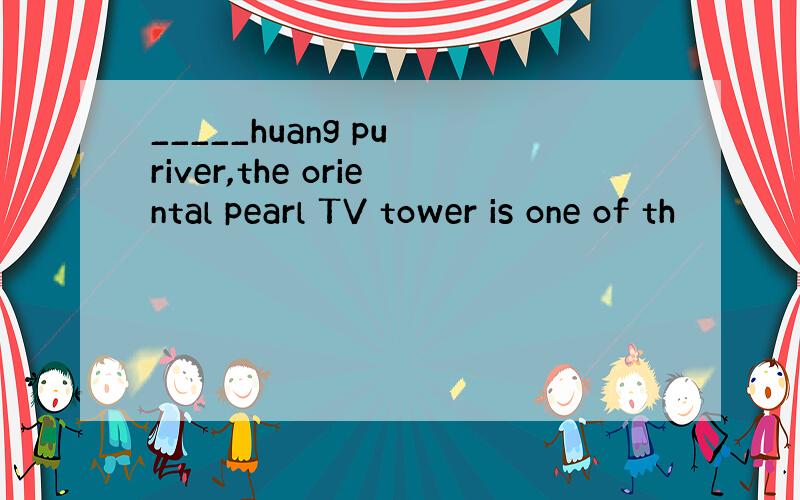 _____huang pu river,the oriental pearl TV tower is one of th