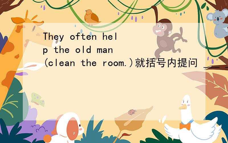They often help the old man (clean the room.)就括号内提问 ___ ____