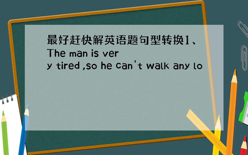 最好赶快解英语题句型转换1、The man is very tired ,so he can't walk any lo